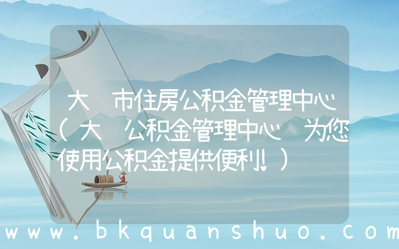 大连市住房公积金管理中心(大连公积金管理中心 为您使用公积金提供便利!)